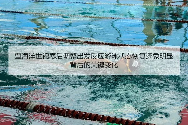 覃海洋世锦赛后调整出发反应游泳状态恢复迹象明显背后的关键变化