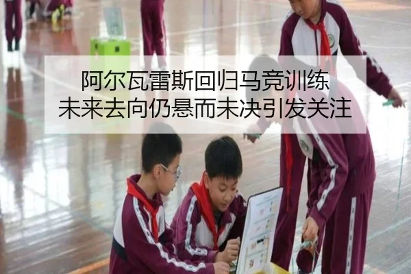 阿尔瓦雷斯回归马竞训练 未来去向仍悬而未决引发关注